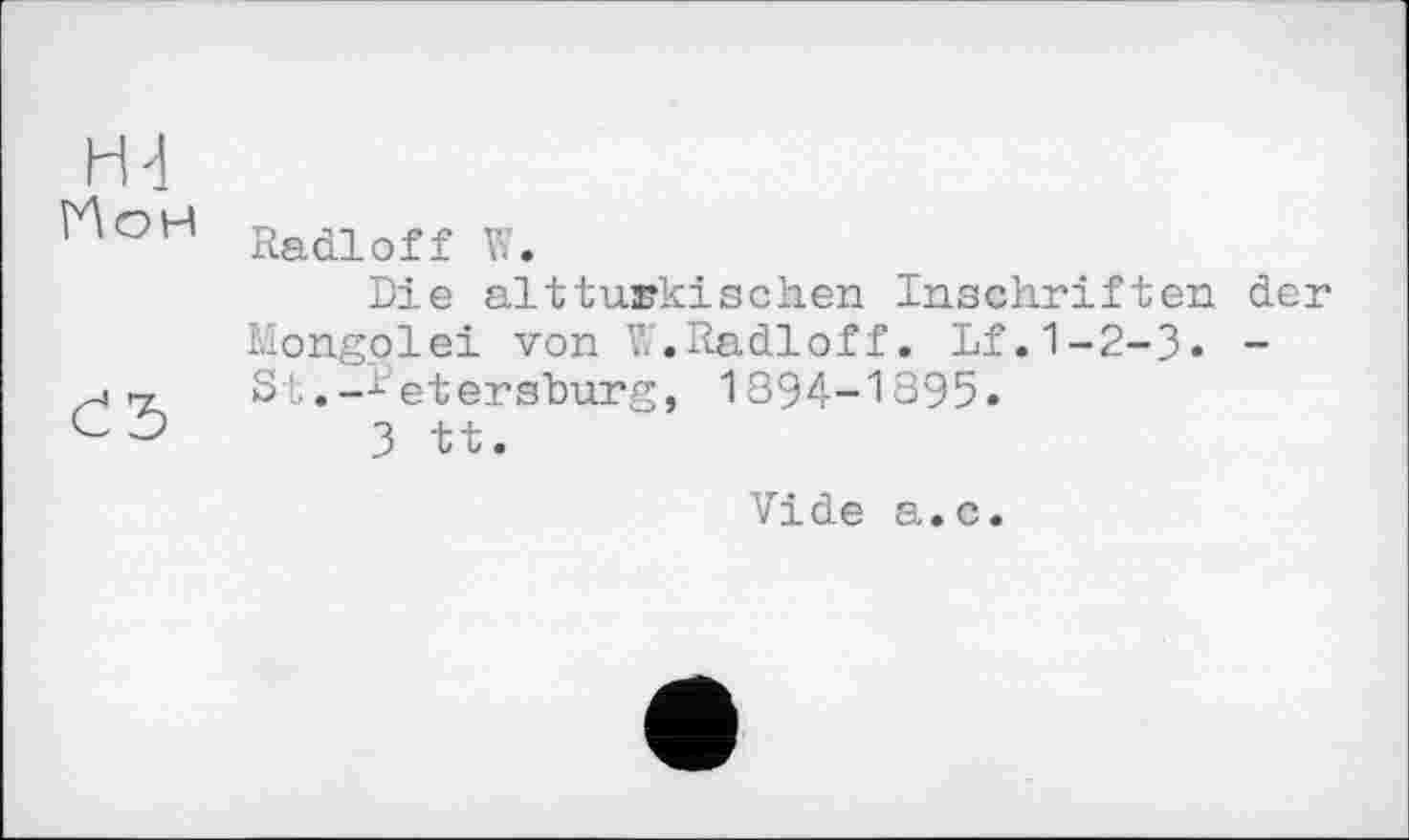 ﻿Н4
^оН Radioff W.
Die alttürkischen Inschriften der Mongolei von V?.Radioff. Lf.1-2-3« -St.-Petersburg, 1894-1395.
c	3 tt.
Vide a.c.